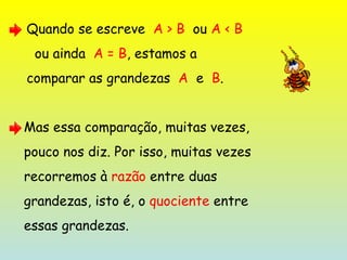 Quando se escreve  A > B   ou  A < B ou ainda  A = B , estamos a  comparar as grandezas  A   e  B . Mas essa comparação, muitas vezes,  pouco nos diz. Por isso, muitas vezes  recorremos à  razão  entre duas  grandezas, isto é, o  quociente  entre  essas grandezas. 