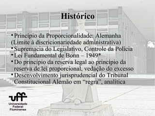 Histórico


  Princípio da Proporcionalidade: Alemanha
(Limite à discricionariedade administrativa)

  Supremacia do Legislativo, Controle da Polícia

  Lei Fundamental de Bonn – 1949*

  Do princípio da reserva legal ao princípio da
  reserva de lei proporcional, vedação do excesso

  Desenvolvimento jurisprudencial do Tribunal
  Constitucional Alemão em “regra”, analítica
 