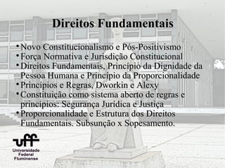 Direitos Fundamentais

  Novo Constitucionalismo e Pós-Positivismo

  Força Normativa e Jurisdição Constitucional

  Direitos Fundamentais, Princípio da Dignidade da
  Pessoa Humana e Princípio da Proporcionalidade

  Princípios e Regras, Dworkin e Alexy

  Constituição como sistema aberto de regras e
  princípios: Segurança Jurídica e Justiça

  Proporcionalidade e Estrutura dos Direitos
  Fundamentais. Subsunção x Sopesamento.
 