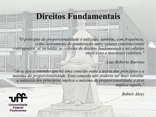 Direitos Fundamentais

   "O princípio da proporcionalidade é utilizado, também, com frequência,
            como instrumento de ponderação entre valores constitucionais
contrapostos, aí incluídas as colisões de direitos fundamentais e as colisões
                                           entre estes e interesses coletivos."

                                                        Luís Roberto Barroso

"Já se deu a entender que há uma conexão entre a teoria dos princípios e a
máxima da proporcionalidade. Essa conexão não poderia ser mais estreita:
  a natureza dos princípios implica a máxima da proporcionalidade, e essa
                                                         implica aquela."

                                                                 Robert Alexy
 