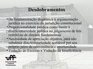 Desdobramentos

  Da fundamentação dogmática à argumentação
  jurídica no exercício da jurisdição constitucional

  Proporcionalidade jurídica como limite à
  discricionariedade política no julgamento de leis
  restritivas de direitos fundamentais

  Necessidade de apreciação objetiva, para não
  substituir discricionariedade aceitável por seu
  próprio juízo de conveniência e oportunidade

  Vedação do Excesso x Vedação da Insuficiência
 