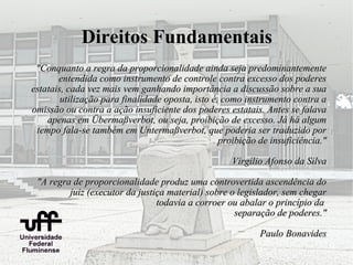 Direitos Fundamentais
 "Conquanto a regra da proporcionalidade ainda seja predominantemente
       entendida como instrumento de controle contra excesso dos poderes
estatais, cada vez mais vem ganhando importância a discussão sobre a sua
        utilização para finalidade oposta, isto é, como instrumento contra a
omissão ou contra a ação insuficiente dos poderes estatais. Antes se falava
    apenas em Übermaßverbot, ou seja, proibição de excesso. Já há algum
 tempo fala-se também em Untermaßverbot, que poderia ser traduzido por
                                                  proibição de insuficiência."

                                                    Virgílio Afonso da Silva

 "A regra de proporcionalidade produz uma controvertida ascendência do
         juiz (executor da justiça material) sobre o legislador, sem chegar
                                todavia a corroer ou abalar o princípio da
                                                    separação de poderes."

                                                            Paulo Bonavides
 