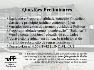 Questões Preliminares

  Equidade e Proporcionalidade: conceito filosófico
  clássico e princípio jurídico contemporâneo

  Variados contextos dos termos. Jurídico x Político

  Proporcionalidade como “ponderação”, “balança”?
  Versão contemporânea reduzida de equidade?

  “Jurisdição residual” na aplicação tradicional do
  direito, de subsunção de regras positivas

  Decreto-Lei nº 4.657/1942 [LINDB/LICC]
       Art. 4o Quando a lei for omissa, o juiz decidirá o caso de acordo
           com a analogia, os costumes e os princípios gerais de direito.
             Art. 5o Na aplicação da lei, o juiz atenderá aos fins sociais
                      a que ela se dirige e às exigências do bem comum.
 