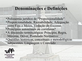 Denominações e Definições


  Polissemia jurídica de “Proporcionalidade”

  Proporcionalidade, Razoabilidade, Adequação
  entre Fins e Meios, Vedação do Excesso

  Princípios autonômos ou correlatos?

  A discussão terminológica: Princípio, Regra,
  Máxima, Dever, Postulado Normativo

  Questões históricas, conceituais e metodológicas
  subjacentes. Linguagem x Conteúdo
 