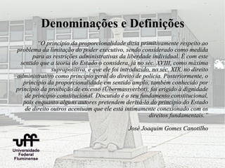 Denominações e Definições
         “O princípio da proporcionalidade dizia primitivamente respeito ao
problema da limitação do poder executivo, sendo considerado como medida
       para as restrições administrativas da liberdade individual. É com este
  sentido que a teoria do Estado o considera, já no séc. XVIII, como máxima
               suprapositiva, e que ele foi introduzido, no séc. XIX, no direito
administrativo como princípio geral do direito de polícia. Posteriormente, o
   princípio da proporcionalidade em sentido amplo, também conhecido por
princípio da proibição de excesso (Übermassverbot), foi erigido à dignidade
    de princípio constitucional. Discutido é o seu fundamento constitucional,
   pois enquanto alguns autores pretendem derivá-lo do princípio do Estado
    de direito outros acentuam que ele está intimamente conexionado com os
                                                       direitos fundamentais.”

                                              José Joaquim Gomes Canotilho
 