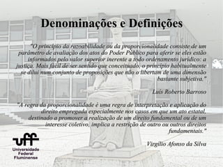 Denominações e Definições
      "O princípio da razoabilidade ou da proporcionalidade consiste de um
 parâmetro de avaliação dos atos do Poder Público para aferir se eles estão
     informados pelo valor superior inerente a todo ordenamento jurídico: a
justiça. Mais fácil de ser sentido que conceituado, o princípio habitualmente
  se dilui num conjunto de proposições que não o libertam de uma dimensão
                                                          bastante subjetiva."

                                                        Luís Roberto Barroso

"A regra da proporcionalidade é uma regra de interpretação e aplicação do
          direito empregada especialmente nos casos em que um ato estatal,
     destinado a promover a realização de um direito fundamental ou de um
            interesse coletivo, implica a restrição de outro ou outros direitos
                                                               fundamentais."

                                                      Virgílio Afonso da Silva
 