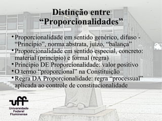 Distinção entre
          “Proporcionalidades”

  Proporcionalidade em sentido genérico, difuso -
  “Princípio”, norma abstrata, juízo, “balança”

  Proporcionalidade em sentido especial, concreto:
  material (princípio) e formal (regra)

  Princípio DE Proporcionalidade: valor positivo

  O termo “proporcional” na Constituição

  Regra DA Proporcionalidade: regra “processual”
  aplicada ao controle de constitucionalidade
 