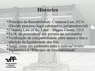 Histórico


  Princípio da Razoabilidade: Common Law, EUA.
  (Devido processo legal substantivo jurisprudencial)

  Cláusula Law of the Land – Magna Charta, 1215

  EUA: do procedural due process ao substantive

  Verificação da compatibilidade entre meios e fins e
  aferição da legitimidade dos fins

  Surge como um parâmetro para o judicial review

  Inglaterra e o “Princípio da Irrazoabilidade”
 