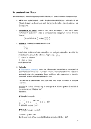 2
Proporcionalidade Directa
Antes de chegar à definição de proporcionalidade directa é necessário saber alguns conceitos.
1. Razão entre duas grandezas a e b é a relação que existe entre elas e representa-se por
(razão de a para b). Os números a e b são termos da razão, a é o antecedente e b o
consequente.
2. Equivalência de razões: obtém-se uma razão equivalente a uma razão dada,
multiplicando ou dividindo ambos os termos da razão dada por um número diferente
de zero.
é equivalente a porque =
3. Proporção é uma igualdade entre duas razões.
=
Propriedade fundamental das proporções: Em qualquer proporção o produto dos
meios é igual ao produto dos extremos. Na proporção =
- 3 e 10 são os extremos
- 5 e 6 são os meios
Então 3 10 = 5 6
4. Aplicação
A Resolução de Problemas é uma das Capacidades Transversais no Ensino Básico.
Consiste na capacidade que o aluno deve adquirir para resolver e formular problemas
analisando diferentes estratégias. Esses problemas são matemáticos e também
problemas relativos a contextos do seu dia-a-dia.
No sentido de desenvolver esta capacidade nos alunos apresento o seguinte
exercício.
Exercício: A Matilde comprou 6kg de arroz por 8,4€. Quanto gastaria a Matilde se
tivesse comprado 11kg de arroz?
Resolução:
1º Método: Proporção
R: A Matilde gastaria 15,4€
2º Método: Redução à unidade
Custo de 1 kg: 8,4:6 = 1,4
1kg de arroz custa 1,4 euros, então 11kg de arroz custam 11 1,4 = 15,4
 