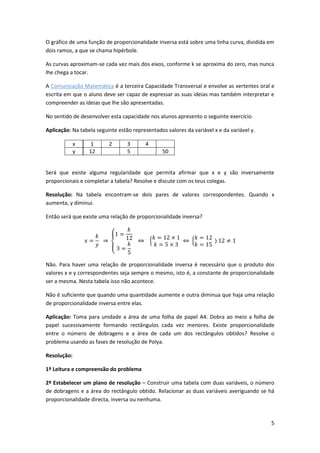 5
O gráfico de uma função de proporcionalidade inversa está sobre uma linha curva, dividida em
dois ramos, a que se chama hipérbole.
As curvas aproximam-se cada vez mais dos eixos, conforme k se aproxima do zero, mas nunca
lhe chega a tocar.
A Comunicação Matemática é a terceira Capacidade Transversal e envolve as vertentes oral e
escrita em que o aluno deve ser capaz de expressar as suas ideias mas também interpretar e
compreender as ideias que lhe são apresentadas.
No sentido de desenvolver esta capacidade nos alunos apresento o seguinte exercício.
Aplicação: Na tabela seguinte estão representados valores da variável x e da variável y.
x 1 2 3 4
y 12 5 50
Será que existe alguma regularidade que permita afirmar que x e y são inversamente
proporcionais e completar a tabela? Resolve e discute com os teus colegas.
Resolução: Na tabela encontram-se dois pares de valores correspondentes. Quando x
aumenta, y diminui.
Então será que existe uma relação de proporcionalidade inversa?
Não. Para haver uma relação de proporcionalidade inversa é necessário que o produto dos
valores x e y correspondentes seja sempre o mesmo, isto é, a constante de proporcionalidade
ser a mesma. Nesta tabela isso não acontece.
Não é suficiente que quando uma quantidade aumente e outra diminua que haja uma relação
de proporcionalidade inversa entre elas.
Aplicação: Toma para unidade a área de uma folha de papel A4. Dobra ao meio a folha de
papel sucessivamente formando rectângulos cada vez menores. Existe proporcionalidade
entre o número de dobragens e a área de cada um dos rectângulos obtidos? Resolve o
problema usando as fases de resolução de Polya.
Resolução:
1º Leitura e compreensão do problema
2º Estabelecer um plano de resolução – Construir uma tabela com duas variáveis, o número
de dobragens e a área do rectângulo obtido. Relacionar as duas variáveis averiguando se há
proporcionalidade directa, inversa ou nenhuma.
 