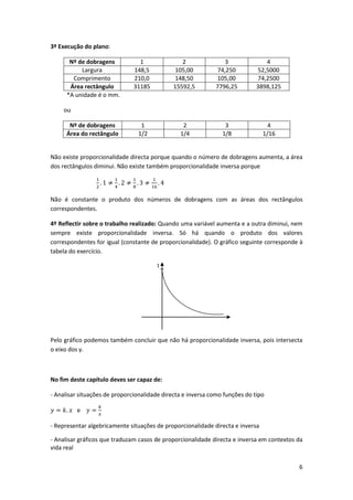 6
3º Execução do plano:
Nº de dobragens 1 2 3 4
Largura 148,5 105,00 74,250 52,5000
Comprimento 210,0 148,50 105,00 74,2500
Área rectângulo 31185 15592,5 7796,25 3898,125
*A unidade é o mm.
ou
Nº de dobragens 1 2 3 4
Área do rectângulo 1/2 1/4 1/8 1/16
Não existe proporcionalidade directa porque quando o número de dobragens aumenta, a área
dos rectângulos diminui. Não existe também proporcionalidade inversa porque
Não é constante o produto dos números de dobragens com as áreas dos rectângulos
correspondentes.
4º Reflectir sobre o trabalho realizado: Quando uma variável aumenta e a outra diminui, nem
sempre existe proporcionalidade inversa. Só há quando o produto dos valores
correspondentes for igual (constante de proporcionalidade). O gráfico seguinte corresponde à
tabela do exercício.
1
Pelo gráfico podemos também concluir que não há proporcionalidade inversa, pois intersecta
o eixo dos y.
No fim deste capítulo deves ser capaz de:
- Analisar situações de proporcionalidade directa e inversa como funções do tipo
e
- Representar algebricamente situações de proporcionalidade directa e inversa
- Analisar gráficos que traduzam casos de proporcionalidade directa e inversa em contextos da
vida real
 