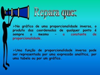 No gráfico de uma proporcionalidade inversa, o
produto das coordenadas de qualquer ponto é
sempre o mesmo – a constante de
proporcionalidade.
Uma função de proporcionalidade inversa pode
ser representada por uma expressão analítica, por
uma tabela ou por um gráfico.
 