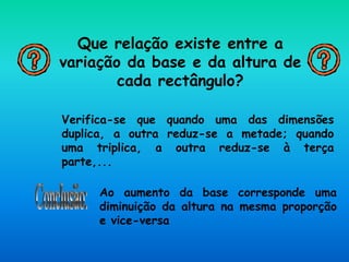 Que relação existe entre a
variação da base e da altura de
cada rectângulo?
Verifica-se que quando uma das dimensões
duplica, a outra reduz-se a metade; quando
uma triplica, a outra reduz-se à terça
parte,...
Ao aumento da base corresponde uma
diminuição da altura na mesma proporção
e vice-versa
 