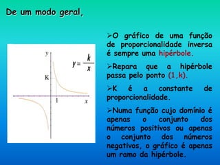 De um modo geral,
O gráfico de uma função
de proporcionalidade inversa
é sempre uma hipérbole.
Repara que a hipérbole
passa pelo ponto (1,k).
K é a constante de
proporcionalidade.
Numa função cujo domínio é
apenas o conjunto dos
números positivos ou apenas
o conjunto dos números
negativos, o gráfico é apenas
um ramo da hipérbole.
 