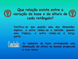 Que relação existe entre a
variação da base e da altura de
cada retângulo?
Verifica-se que quando uma das dimensões
duplica, a outra reduz-se a metade; quando
uma triplica, a outra reduz-se à terça
parte,...
Ao aumento da base corresponde uma
diminuição da altura na mesma proporção
e vice-versa
 