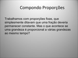 Compondo Proporções
Trabalhamos com proporções fixas, que
simplesmente ditavam que uma fração deveria
permanecer constante. Mas o que acontece se
uma grandeza é proporcional a várias grandezas
ao mesmo tempo?
 