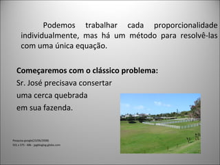 Podemos trabalhar cada proporcionalidade
individualmente, mas há um método para resolvê-las
com uma única equação.
Começaremos com o clássico problema:
Sr. José precisava consertar
uma cerca quebrada
em sua fazenda.
Pesquisa google(23/06/2008)
501 x 375 - 68k - jpgbloglog.globo.com
 