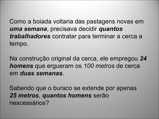 Como a boiada voltaria das pastagens novas em
uma semana, precisava decidir quantos
trabalhadores contratar para terminar a cerca a
tempo.
Na construção original da cerca, ele empregou 24
homens que ergueram os 100 metros de cerca
em duas semanas.
Sabendo que o buraco se extende por apenas
25 metros, quantos homens serão
nescessários?
 