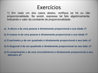 Exercícios
1) Em cada um dos casos abaixo, verifique se há ou não
proporcionalidade. Se existir, expresse tal fato algebricamente,
indicando o valor da constante de proporcionalidade.
a) A altura a de uma pessoa é diretamente proporcional a sua idade t?
b) A massa m de uma pessoa é diretamente proporcional a sua idade t?
c) O perímetro p de um quadrado é diretamente proporcional a seu lado a?
d) A diagonal d de um quadrado é diretamente proporcional ao seu lado a?
e) O comprimento c de uma circunferência é diretamente proporcional a seu
diâmetro d?
 