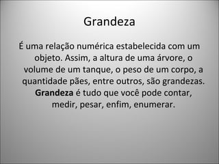 Grandeza
É uma relação numérica estabelecida com um
objeto. Assim, a altura de uma árvore, o
volume de um tanque, o peso de um corpo, a
quantidade pães, entre outros, são grandezas.
Grandeza é tudo que você pode contar,
medir, pesar, enfim, enumerar.
 