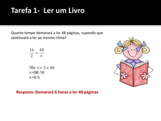 A Lara demorou 2 horas a ler 16 páginas de um livro.

Quanto tempo demorará a ler 48 páginas, supondo que
continuará a ler ao mesmo ritmo?




   Resposta: Demorará 6 horas a ler 48 páginas
 
