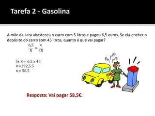 A mãe da Lara abasteceu o carro com 5 litros e pagou 6,5 euros. Se ela encher o
depósito do carro com 45 litros, quanto é que vai pagar?




           Resposta: Vai pagar 58,5€.
 