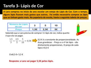 A Lara comprou no inicio do ano escolar um estojo de Lápis de Cor. Com o tempo,
alguns lápis ficaram mais gastos que outros. Foi então necessário comprar os lápis
que se tinham gasto mais. Na papelaria da escola, havia a seguinte tabela de preços:




  Sabendo que a Lara precisa de comprar 11 lápis de cor, indica quanto
  é que ela vai pagar.
                                    0,5 € é a constante de proporcionalidade. As
                                    duas grandezas - Preço e o nº de lápis - são
                                    diretamente proporcionais. O preço de cada
                                    lápis é 0,5 €

     11x0,5 €= 5,5 €

     Resposta: a Lara vai pagar 5,5€ pelos lápis.
 