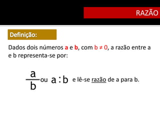 RAZÃO



Dados dois números a e b, com b ≠ 0, a razão entre a
e b representa-se por:

       a   ou   a :b   e lê-se razão de a para b.
       b
 