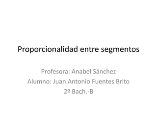 Proporcionalidad entre segmentos Profesora: Anabel Sánchez Alumno: Juan Antonio Fuentes Brito 2º Bach.-B 
