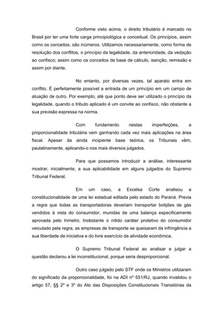 Conforme visto acima, o direito tributário é marcado no
Brasil por ter uma forte carga principiológica e conceitual. Os princípios, assim
como os conceitos, são inúmeros. Utilizamos necessariamente, como forma de
resolução dos conflitos, o princípio da legalidade, da anterioridade, da vedação
ao confisco; assim como os conceitos de base de cálculo, isenção, remissão e
assim por diante.

                         No entanto, por diversas vezes, tal aparato entra em
conflito. É perfeitamente possível a entrada de um princípio em um campo de
atuação de outro. Por exemplo, até que ponto deve ser utilizado o princípio da
legalidade, quando o tributo aplicado é um convite ao confisco, não obstante a
sua previsão expressa na norma.

                         Com          fundamento       nestas       imperfeições,     a
proporcionalidade tributária vem ganhando cada vez mais aplicações na área
fiscal.   Apesar    da   ainda    incipiente    base    teórica,   os   Tribunais   vêm,
paulatinamente, aplicando-o nos mais diversos julgados.

                         Para que possamos introduzir a análise, interessante
mostrar, inicialmente, a sua aplicabilidade em alguns julgados do Supremo
Tribunal Federal.

                         Em      um     caso,    a     Excelsa     Corte   analisou   a
constitucionalidade de uma lei estadual editada pelo estado do Paraná. Previa
a regra que todas as transportadoras deveriam transportar botijões de gás
vendidos à vista do consumidor, munidas de uma balança especificamente
aprovada pelo Inmetro. Inobstante o nítido caráter protetivo do consumidor
veiculado pela regra, as empresas de transporte se queixaram da infringência a
sua liberdade de iniciativa e do livre exercício da atividade econômica.

                         O Supremo Tribunal Federal ao analisar e julgar a
questão declarou a lei inconstitucional, porque seria desproporcional.

                         Outro caso julgado pelo STF onde os Ministros utilizaram
do significado da proporcionalidade, foi na ADI nº 551/RJ, quando invalidou o
artigo 57, §§ 2º e 3º do Ato das Disposições Constitucionais Transitórias da
 