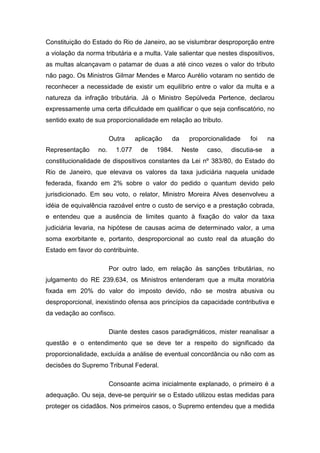 Constituição do Estado do Rio de Janeiro, ao se vislumbrar desproporção entre
a violação da norma tributária e a multa. Vale salientar que nestes dispositivos,
as multas alcançavam o patamar de duas a até cinco vezes o valor do tributo
não pago. Os Ministros Gilmar Mendes e Marco Aurélio votaram no sentido de
reconhecer a necessidade de existir um equilíbrio entre o valor da multa e a
natureza da infração tributária. Já o Ministro Sepúlveda Pertence, declarou
expressamente uma certa dificuldade em qualificar o que seja confiscatório, no
sentido exato de sua proporcionalidade em relação ao tributo.

                        Outra     aplicação   da     proporcionalidade   foi     na
Representação     no.     1.077    de    1984.     Neste   caso,   discutia-se   a
constitucionalidade de dispositivos constantes da Lei nº 383/80, do Estado do
Rio de Janeiro, que elevava os valores da taxa judiciária naquela unidade
federada, fixando em 2% sobre o valor do pedido o quantum devido pelo
jurisdicionado. Em seu voto, o relator, Ministro Moreira Alves desenvolveu a
idéia de equivalência razoável entre o custo de serviço e a prestação cobrada,
e entendeu que a ausência de limites quanto à fixação do valor da taxa
judiciária levaria, na hipótese de causas acima de determinado valor, a uma
soma exorbitante e, portanto, desproporcional ao custo real da atuação do
Estado em favor do contribuinte.

                        Por outro lado, em relação às sanções tributárias, no
julgamento do RE 239.634, os Ministros entenderam que a multa moratória
fixada em 20% do valor do imposto devido, não se mostra abusiva ou
desproporcional, inexistindo ofensa aos princípios da capacidade contributiva e
da vedação ao confisco.

                        Diante destes casos paradigmáticos, mister reanalisar a
questão e o entendimento que se deve ter a respeito do significado da
proporcionalidade, excluída a análise de eventual concordância ou não com as
decisões do Supremo Tribunal Federal.

                        Consoante acima inicialmente explanado, o primeiro é a
adequação. Ou seja, deve-se perquirir se o Estado utilizou estas medidas para
proteger os cidadãos. Nos primeiros casos, o Supremo entendeu que a medida
 
