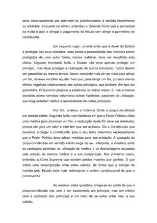 seria desproporcional por submeter os jurisdicionados à medida impertinente
ou arbitrária. Enquanto no último, entendeu a Colenda Corte que o percentual
da multa é apto a obrigar o pagamento do tributo sem atingir o patrimônio do
contribuinte.

                     Em segundo lugar, considerando que é dever do Estado
a proteção dos seus cidadãos, caso exista a possibilidade dos mesmos serem
protegidos de uma outra forma, menos restritiva, deve ser escolhida esta
última. Segundo Humberto Ávila, o Estado não deve apenas proteger um
princípio, mas deve proteger a realização de outros princípios. Todos devem
ser garantidos ao mesmo tempo. Assim, existindo mais de um meio para atingir
um fim, deve-se escolher aquele meio que, para atingir um fim, provoca menos
efeitos negativos relativamente aos outros princípios, que também têm que ser
garantidos. O Supremo projetou a existência de outros meios. E, nas primeiras
decisões acima narradas vislumbrou outras hipóteses, passíveis de utilização,
que resguardariam melhor a aplicabilidade de outros princípios.

                     Por fim, analisou a Colenda Corte a proporcionalidade
em sentido estrito. Segundo Ávila, nas hipóteses em que o Poder Público utiliza
uma medida para promover um fim, a realização deste fim deve ser analisada,
porque ela gera um valor e este tem que ser avaliado. Diz a Constituição que
devemos proteger o contribuinte, pois o seu texto determina expressamente
que o Poder Público deve adotar medidas para sua proteção. A apuração da
proporcionalidade em sentido estrito exige do seu intérprete, a interface entre
as vantagens advindas da utilização da medida e as desvantagens causadas
pela adoção da mesma medida e a sua comparação. Nos primeiros casos,
entendeu a Corte Suprema que existem perdas maiores que ganhos. O que
indica uma desproporção entre estes valores, de forma que a adoção da
medida pelo Estado está mais restringindo a ordem constitucional do que a
promovendo.

                     Ao analisar estas questões, chega-se ao ponto de que a
proporcionalidade não vem a ser exatamente um princípio, mas um critério
para a aplicação dos princípios e um meio de se evitar entre eles, a sua
colisão.
 