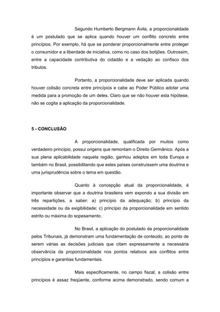 Segundo Humberto Bergmann Ávila, a proporcionalidade
é um postulado que se aplica quando houver um conflito concreto entre
princípios. Por exemplo, há que se ponderar proporcionalmente entre proteger
o consumidor e a liberdade de iniciativa, como no caso dos botijões. Outrossim,
entre a capacidade contributiva do cidadão e a vedação ao confisco dos
tributos.

                     Portanto, a proporcionalidade deve ser aplicada quando
houver colisão concreta entre princípios e cabe ao Poder Público adotar uma
medida para a promoção de um deles. Claro que se não houver esta hipótese,
não se cogita a aplicação da proporcionalidade.




5 - CONCLUSÃO

                     A   proporcionalidade,   qualificada   por   muitos   como
verdadeiro princípio, possui origens que remontam o Direito Germânico. Após a
sua plena aplicabilidade naquela região, ganhou adeptos em toda Europa e
também no Brasil, possibilitando que estes países construíssem uma doutrina e
uma jurisprudência sobre o tema em questão.

                     Quanto à concepção atual da proporcionalidade, é
importante observar que a doutrina brasileira vem expondo a sua divisão em
três repartições, a saber: a) princípio da adequação; b) princípio da
necessidade ou da exigibilidade; c) princípio da proporcionalidade em sentido
estrito ou máxima do sopesamento.

                     No Brasil, a aplicação do postulado da proporcionalidade
pelos Tribunais, já demonstram uma fundamentação de conteúdo, ao ponto de
serem várias as decisões judiciais que citam expressamente a necessária
observância da proporcionalidade nos pontos relativos aos conflitos entre
princípios e garantias fundamentais.

                     Mais especificamente, no campo fiscal, a colisão entre
princípios é assaz freqüente, conforme acima demonstrado, sendo comum a
 