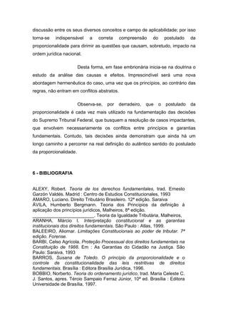 discussão entre os seus diversos conceitos e campo de aplicabilidade; por isso
torna-se   indispensável     a   correta     compreensão    do       postulado   da
proporcionalidade para dirimir as questões que causam, sobretudo, impacto na
ordem jurídica nacional.

                        Desta forma, em fase embrionária inicia-se na doutrina o
estudo da análise das causas e efeitos. Imprescindível será uma nova
abordagem hermenêutica do caso, uma vez que os princípios, ao contrário das
regras, não entram em conflitos abstratos.

                        Observa-se,   por   derradeiro,   que    o   postulado   da
proporcionalidade é cada vez mais utilizado na fundamentação das decisões
do Supremo Tribunal Federal, que busquem a resolução de casos impactantes,
que envolvem necessariamente os conflitos entre princípios e garantias
fundamentais. Contudo, tais decisões ainda demonstram que ainda há um
longo caminho a percorrer na real definição do autêntico sentido do postulado
da proporcionalidade.



6 - BIBLIOGRAFIA


ALEXY, Robert. Teoria de los derechos fundamentales, trad. Ernesto
Garzón Valdés. Madrid : Centro de Estudios Constitucionales, 1993
AMARO, Luciano. Direito Tributário Brasileiro. 12ª edição. Saraiva
ÁVILA, Humberto Bergmann. Teoria dos Princípios da definição à
aplicação dos princípios jurídicos, Malheiros, 8ª edição.
________________________. Teoria da Igualdade Tributária, Malheiros,
ARANHA, Márcio I. Interpretação constitucional e as garantias
institucionais dos direitos fundamentais. São Paulo : Atlas, 1999.
BALEEIRO, Aliomar. Limitações Constitucionais ao poder de tributar. 7ª
edição. Forense.
BARBI, Celso Agrícola. Proteção Processual dos direitos fundamentais na
Constituição de 1988. Em : As Garantias do Cidadão na Justiça. São
Paulo: Saraiva, 1993
BARROS, Susana de Toledo. O princípio da proporcionalidade e o
controle de constitucionalidade das leis restritivas de direitos
fundamentais. Brasília : Editora Brasília Jurídica, 1996.
BOBBIO, Norberto. Teoria do ordenamento jurídico, trad. Maria Celeste C.
J. Santos, apres. Tércio Sampaio Ferraz Júnior, 10ª ed. Brasília : Editora
Universidade de Brasília, 1997.
 