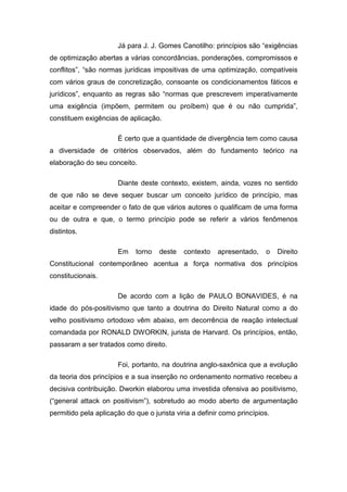 Já para J. J. Gomes Canotilho: princípios são “exigências
de optimização abertas a várias concordâncias, ponderações, compromissos e
conflitos”, “são normas jurídicas impositivas de uma optimização, compatíveis
com vários graus de concretização, consoante os condicionamentos fáticos e
jurídicos”, enquanto as regras são “normas que prescrevem imperativamente
uma exigência (impõem, permitem ou proíbem) que é ou não cumprida”,
constituem exigências de aplicação.

                      É certo que a quantidade de divergência tem como causa
a diversidade de critérios observados, além do fundamento teórico na
elaboração do seu conceito.

                      Diante deste contexto, existem, ainda, vozes no sentido
de que não se deve sequer buscar um conceito jurídico de princípio, mas
aceitar e compreender o fato de que vários autores o qualificam de uma forma
ou de outra e que, o termo princípio pode se referir a vários fenômenos
distintos.

                      Em     torno   deste   contexto   apresentado,    o    Direito
Constitucional contemporâneo acentua a força normativa dos princípios
constitucionais.

                      De acordo com a lição de PAULO BONAVIDES, é na
idade do pós-positivismo que tanto a doutrina do Direito Natural como a do
velho positivismo ortodoxo vêm abaixo, em decorrência de reação intelectual
comandada por RONALD DWORKIN, jurista de Harvard. Os princípios, então,
passaram a ser tratados como direito.

                      Foi, portanto, na doutrina anglo-saxônica que a evolução
da teoria dos princípios e a sua inserção no ordenamento normativo recebeu a
decisiva contribuição. Dworkin elaborou uma investida ofensiva ao positivismo,
(“general attack on positivism”), sobretudo ao modo aberto de argumentação
permitido pela aplicação do que o jurista viria a definir como princípios.
 