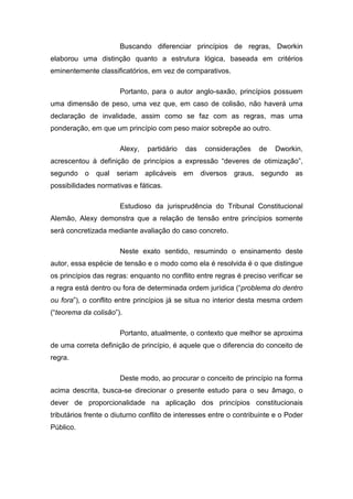 Buscando diferenciar princípios de regras, Dworkin
elaborou uma distinção quanto a estrutura lógica, baseada em critérios
eminentemente classificatórios, em vez de comparativos.

                      Portanto, para o autor anglo-saxão, princípios possuem
uma dimensão de peso, uma vez que, em caso de colisão, não haverá uma
declaração de invalidade, assim como se faz com as regras, mas uma
ponderação, em que um princípio com peso maior sobrepõe ao outro.

                      Alexy,   partidário   das    considerações    de   Dworkin,
acrescentou à definição de princípios a expressão “deveres de otimização”,
segundo o     qual seriam aplicáveis        em    diversos   graus, segundo     as
possibilidades normativas e fáticas.

                      Estudioso da jurisprudência do Tribunal Constitucional
Alemão, Alexy demonstra que a relação de tensão entre princípios somente
será concretizada mediante avaliação do caso concreto.

                      Neste exato sentido, resumindo o ensinamento deste
autor, essa espécie de tensão e o modo como ela é resolvida é o que distingue
os princípios das regras: enquanto no conflito entre regras é preciso verificar se
a regra está dentro ou fora de determinada ordem jurídica (“problema do dentro
ou fora”), o conflito entre princípios já se situa no interior desta mesma ordem
(“teorema da colisão”).

                      Portanto, atualmente, o contexto que melhor se aproxima
de uma correta definição de princípio, é aquele que o diferencia do conceito de
regra.

                      Deste modo, ao procurar o conceito de princípio na forma
acima descrita, busca-se direcionar o presente estudo para o seu âmago, o
dever de proporcionalidade na aplicação dos princípios constitucionais
tributários frente o diuturno conflito de interesses entre o contribuinte e o Poder
Público.
 