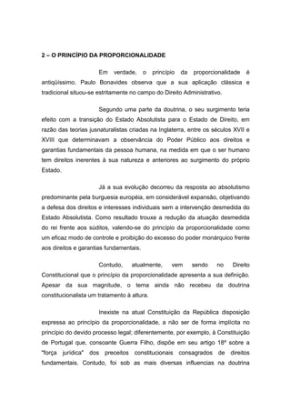 2 – O PRINCÍPIO DA PROPORCIONALIDADE

                         Em   verdade,   o   princípio   da   proporcionalidade   é
antiqüíssimo. Paulo Bonavides observa que a sua aplicação clássica e
tradicional situou-se estritamente no campo do Direito Administrativo.

                         Segundo uma parte da doutrina, o seu surgimento teria
efeito com a transição do Estado Absolutista para o Estado de Direito, em
razão das teorias jusnaturalistas criadas na Inglaterra, entre os séculos XVII e
XVIII que determinavam a observância do Poder Público aos direitos e
garantias fundamentais da pessoa humana, na medida em que o ser humano
tem direitos inerentes à sua natureza e anteriores ao surgimento do próprio
Estado.

                         Já a sua evolução decorreu da resposta ao absolutismo
predominante pela burguesia européia, em considerável expansão, objetivando
a defesa dos direitos e interesses individuais sem a intervenção desmedida do
Estado Absolutista. Como resultado trouxe a redução da atuação desmedida
do rei frente aos súditos, valendo-se do princípio da proporcionalidade como
um eficaz modo de controle e proibição do excesso do poder monárquico frente
aos direitos e garantias fundamentais.

                         Contudo,   atualmente,     vem       sendo   no    Direito
Constitucional que o princípio da proporcionalidade apresenta a sua definição.
Apesar da sua magnitude, o tema ainda não recebeu da doutrina
constitucionalista um tratamento à altura.

                         Inexiste na atual Constituição da República disposição
expressa ao princípio da proporcionalidade, a não ser de forma implícita no
princípio do devido processo legal; diferentemente, por exemplo, à Constituição
de Portugal que, consoante Guerra Filho, dispõe em seu artigo 18º sobre a
"força    jurídica"   dos preceitos constitucionais      consagrados de    direitos
fundamentais. Contudo, foi sob as mais diversas influencias na doutrina
 