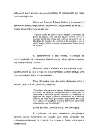 estrangeira que o princípio da proporcionalidade foi recepcionado por nosso
ordenamento jurídico.

                        Coube ao Supremo Tribunal Federal a introdução do
princípio no campo jurisprudencial, ao preceituar, no julgamento do RE 18331,
Relator Ministro Orozimbo Nonato, que:

                         “o poder estatal de taxar não pode chegar à desmedida do
                        poder de destruir, uma vez que aquele somente pode ser
                        exercido dentro dos limites que o tornem compatível com a
                        liberdade de trabalho, de comércio e de indústria e com o
                        direito de propriedade, sob pena de caracterizar ‘detournement
                        de pouvoir’”.




                        E, posteriormente à esta decisão, o princípio da
proporcionalidade foi praticamente disseminado em várias outras emanadas
nos nossos diversos Tribunais.

                        No entanto, levada a efeito a sua aplicabilidade, surgia o
questionamento de que a regra de proporcionalidade poderia produzir uma
certa ascendência do juiz sobre o legislador.

                        Paulo Bonavides, uma das vozes abalizadas sobre o
assunto, pensa que não, ao afirmar o seguinte:

                        “Com efeito, a limitação aos poderes do legislador não vulnera
                        o princípio da separação, de Montesquieu, porque o raio de
                        autonomia, a faculdade política decisória e a liberdade do
                        legislador para eleger, conformar e determinar fins e meios se
                        mantém de certo modo plenamente resguardada. Mas tudo
                        isso, é óbvio, sob a regência inviolável dos valores e princípios
                        estabelecidos pela Constituição.”

                        (Curso de Direito Constitucional, p. 399, 18ª edição).

                        É indubitável que essa supremacia principiológica
somente guarda fundamento de validade, caso esteja amparada aos
postulados da liberdade, da contenção dos poderes do Estado e dos direitos
fundamentais.
 