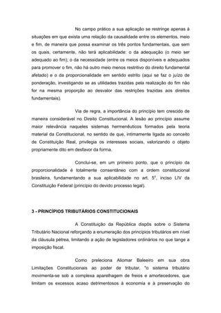 No campo prático a sua aplicação se restringe apenas à
situações em que exista uma relação da causalidade entre os elementos, meio
e fim, de maneira que possa examinar os três pontos fundamentais, que sem
os quais, certamente, não terá aplicabilidade: o da adequação (o meio ser
adequado ao fim); o da necessidade (entre os meios disponíveis e adequados
para promover o fim, não há outro meio menos restritivo do direito fundamental
afetado) e o da proporcionalidade em sentido estrito (aqui se faz o juízo de
ponderação, investigando se as utilidades trazidas pela realização do fim não
for na mesma proporção ao desvalor das restrições trazidas aos direitos
fundamentais).

                      Via de regra, a importância do princípio tem crescido de
maneira considerável no Direito Constitucional. A lesão ao princípio assume
maior relevância naqueles sistemas hermenêuticos formados pela teoria
material da Constitucional, no sentido de que, intimamente ligada ao conceito
de Constituição Real, privilegia os interesses sociais, valorizando o objeto
propriamente dito em desfavor da forma.

                      Conclui-se, em um primeiro ponto, que o princípio da
proporcionalidade é totalmente consentâneo com a ordem constitucional
brasileira, fundamentando a sua aplicabilidade no art. 5o, inciso LIV da
Constituição Federal (princípio do devido processo legal).




3 - PRINCÍPIOS TRIBUTÁRIOS CONSTITUCIONAIS

                      A Constituição da República dispôs sobre o Sistema
Tributário Nacional reforçando a enumeração dos princípios tributários em nível
da cláusula pétrea, limitando a ação de legisladores ordinários no que tange a
imposição fiscal.

                      Como    preleciona   Aliomar   Baleeiro   em   sua   obra
Limitações Constitucionais ao poder de tributar, "o sistema tributário
movimenta-se sob a complexa aparelhagem de freios e amortecedores, que
limitam os excessos acaso detrimentosos à economia e à preservação do
 