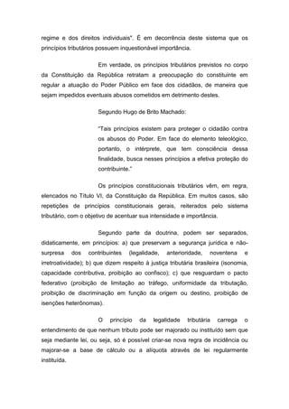 regime e dos direitos individuais". É em decorrência deste sistema que os
princípios tributários possuem inquestionável importância.

                       Em verdade, os princípios tributários previstos no corpo
da Constituição da República retratam a preocupação do constituinte em
regular a atuação do Poder Público em face dos cidadãos, de maneira que
sejam impedidos eventuais abusos cometidos em detrimento destes.

                       Segundo Hugo de Brito Machado:

                       “Tais princípios existem para proteger o cidadão contra
                       os abusos do Poder. Em face do elemento teleológico,
                       portanto, o intérprete, que tem consciência dessa
                       finalidade, busca nesses princípios a efetiva proteção do
                       contribuinte.”

                       Os princípios constitucionais tributários vêm, em regra,
elencados no Título VI, da Constituição da República. Em muitos casos, são
repetições de princípios constitucionais gerais, reiterados pelo sistema
tributário, com o objetivo de acentuar sua intensidade e importância.

                       Segundo parte da doutrina, podem ser separados,
didaticamente, em princípios: a) que preservam a segurança jurídica e não-
surpresa      dos   contribuintes   (legalidade,   anterioridade,   noventena     e
irretroatividade); b) que dizem respeito à justiça tributária brasileira (isonomia,
capacidade contributiva, proibição ao confisco); c) que resguardam o pacto
federativo (proibição de limitação ao tráfego, uniformidade da tributação,
proibição de discriminação em função da origem ou destino, proibição de
isenções heterônomas).

                       O    princípio   da   legalidade    tributária   carrega   o
entendimento de que nenhum tributo pode ser majorado ou instituído sem que
seja mediante lei, ou seja, só é possível criar-se nova regra de incidência ou
majorar-se a base de cálculo ou a alíquota através de lei regularmente
instituída.
 