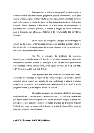 Pelo princípio da uniformidade geográfica da tributação, a
Federação deve ser uma unidade geográfica, política e econômica, razão pela
qual, a União não pode instituir tributo que não seja uniforme em todo território
nacional e, quanto a tributação da renda das obrigações da dívida pública dos
Estados, Distrito Federal e Municípios e a tributação da remuneração e
proventos dos servidores públicos, é vedada a adoção de níveis superiores
para a tributação das obrigações federais e da remuneração dos servidores
federais.

                         Já em função do princípio da vedação à discriminação da
origem ou do destino, a Constituição afirma que os Estados, Distrito Federal e
Municípios não podem estabelecer disparidade tributária entre bens e serviços,
em razão da procedência ou destino.

                         Por    fim,   o   princípio   da   proibição   de   isenções
heterônomas, estabelece que a União não pode instituir isenções de tributos de
competência estadual, distrital ou municipal, a não ser em casos previamente
especificados no texto constitucional, como aquele previstos ao ICMS (art. 155,
§ 2º, XII, e, f) e ao ISS (art. 156, § 3º, I).

                         Vale registrar que, em virtude da natureza desta obra,
não serão mencionados a existência de outros princípios, (que melhor seriam
definidos como regras) em virtude da sua pertinência a alguns impostos
específicos, como o da não-cumulatividade, relativo ao IPI e ao ICMS e ao da
progressividade, que diz respeito ao ITR, IPTU e IR.

                         Elencados, portanto, os princípios tributários expressos
na Constituição, o próximo ponto irá destacar a proporcionalidade, qualificado
por alguns como verdadeiro postulado, por se situar em posição superior aos
princípios e que, segundo diversas decisões oriundas do Supremo Tribunal
Federal, tem o seu campo de aplicabilidade na resolução dos conflitos entre os
diversos princípios constitucionais.




4 - PROPORCIONALIDADE TRIBUTÁRIA
 