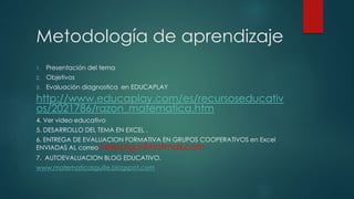 Metodología de aprendizaje
1. Presentación del tema
2. Objetivos
3. Evaluación diagnostica en EDUCAPLAY
http://www.educaplay.com/es/recursoseducativ
os/2021786/razon_matematica.htm
4. Ver video educativo
5. DESARROLLO DEL TEMA EN EXCEL .
6. ENTREGA DE EVALUACION FORMATIVA EN GRUPOS COOPERATIVOS en Excel
ENVIADAS AL correo herpargui@Hotmail.com
7. AUTOEVALUACION BLOG EDUCATIVO.
www.matematicasguille.blogspot.com
 