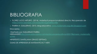 BIBLIOGRAFIA
 FLOREZ LUCIO ARTURO. (2014). Matefacil proporcionalidad directa. Recuperado de
https://www.youtube.com/watch?v=Lgsm6H0cw8o
 PARRA H. GUILLERMO. 2015. blog educativo. www.matematicasguille.blogspot.com
Educaplay.
Diseñado por GUILLERMO PARRA
HERNANDEZhttp://www.educaplay.com/es/recursoseducativos/2021786/razon_matematic
a.htm
HIPERTEXTO SANTILLANA GRADO SEPTIMO.
GUIAS DE APRENDIZAJE MATEMATICAS 7 MEN
 