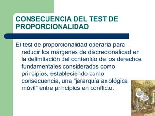 CONSECUENCIA DEL TEST DE
PROPORCIONALIDAD

El test de proporcionalidad operaría para
  reducir los márgenes de discrecionalidad en
  la delimitación del contenido de los derechos
  fundamentales considerados como
  principios, estableciendo como
  consecuencia, una “jerarquía axiológica
  móvil” entre principios en conflicto.
 