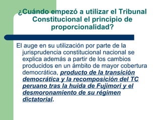 ¿Cuándo empezó a utilizar el Tribunal
   Constitucional el principio de
        proporcionalidad?

El auge en su utilización por parte de la
  jurisprudencia constitucional nacional se
  explica además a partir de los cambios
  producidos en un ámbito de mayor cobertura
  democrática, producto de la transición
  democrática y la recomposición del TC
  peruano tras la huida de Fujimori y el
  desmoronamiento de su régimen
  dictatorial.
 