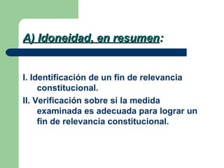 A) Idoneidad, en resumen:


I. Identificación de un fin de relevancia
     constitucional.
II. Verificación sobre si la medida
     examinada es adecuada para lograr un
     fin de relevancia constitucional.
 
