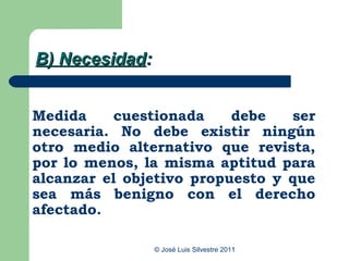 B) Necesidad:


Medida    cuestionada     debe   ser
necesaria. No debe existir ningún
otro medio alternativo que revista,
por lo menos, la misma aptitud para
alcanzar el objetivo propuesto y que
sea más benigno con el derecho
afectado.

                © José Luis Silvestre 2011
 