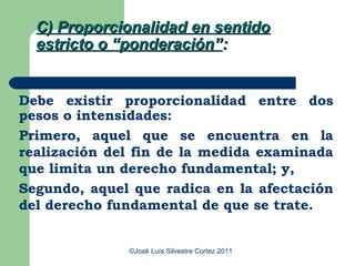 C) Proporcionalidad en sentido
  estricto o “ponderación”:


Debe existir proporcionalidad entre dos
pesos o intensidades:
Primero, aquel que se encuentra en la
realización del fin de la medida examinada
que limita un derecho fundamental; y,
Segundo, aquel que radica en la afectación
del derecho fundamental de que se trate.


              ©José Luís Silvestre Cortez 2011
 