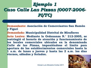 Ejemplo 1
Caso Calle Las Pizzas (0007-2006-
              PI/TC)

 Demandante: Asociación de Comerciantes San Ramón
 y Figari
 Demandada: Municipalidad Distrital de Miraflores
 Acto Lesivo: Mediante la Ordenanza N.° 212-2005, se
 restringió el horario de atención y funcionamiento de
 los locales comerciales ubicados en la denominada
 Calle de las Pizzas, imponiéndose el límite para
 apertura de los establecimientos comerciales hasta la
 1 a.m. de lunes a jueves y hasta las 2 a.m. los días
 viernes, sábados y feriados.


                     ©José Luís Silvestre Cortez 2011
 