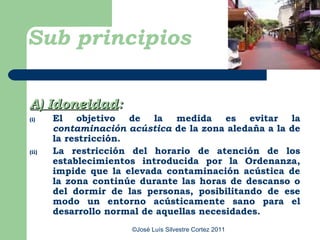 Sub principios

A) Idoneidad:
(i)    El objetivo de la medida es evitar la
       contaminación acústica de la zona aledaña a la de
       la restricción.
(ii)   La restricción del horario de atención de los
       establecimientos introducida por la Ordenanza,
       impide que la elevada contaminación acústica de
       la zona continúe durante las horas de descanso o
       del dormir de las personas, posibilitando de ese
       modo un entorno acústicamente sano para el
       desarrollo normal de aquellas necesidades.
                      ©José Luís Silvestre Cortez 2011
 